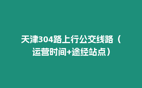 天津304路上行公交线路（运营时间+途经站点）