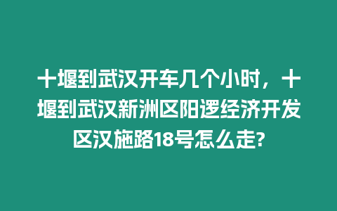 十堰到武汉开车几个小时，十堰到武汉新洲区阳逻经济开发区汉施路18号怎么走?