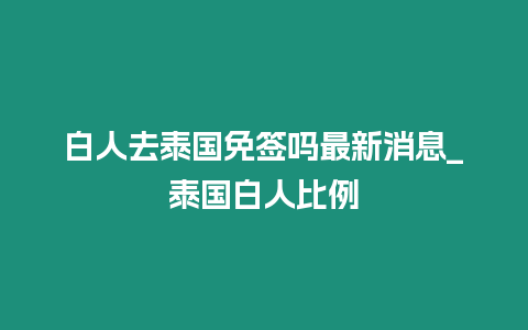 白人去泰国免签吗最新消息_泰国白人比例