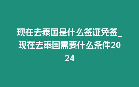 现在去泰国是什么签证免签_现在去泰国需要什么条件2024