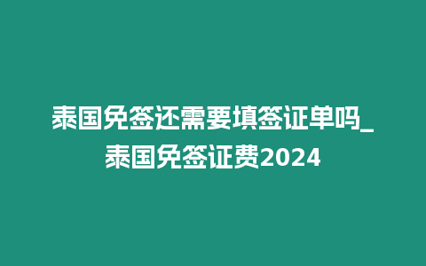 泰国免签还需要填签证单吗_泰国免签证费2024