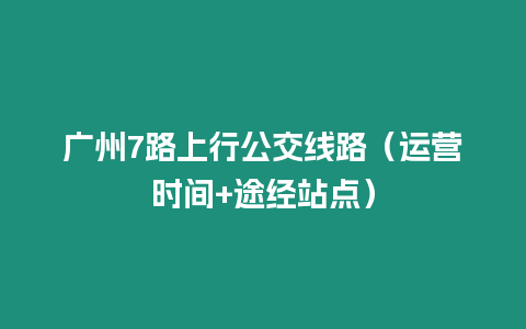 广州7路上行公交线路（运营时间+途经站点）