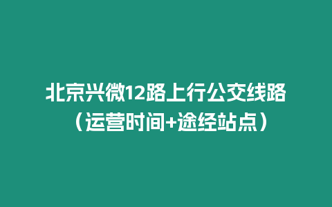 北京兴微12路上行公交线路（运营时间+途经站点）