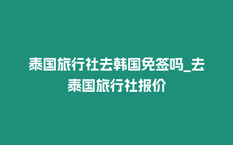 泰国旅行社去韩国免签吗_去泰国旅行社报价