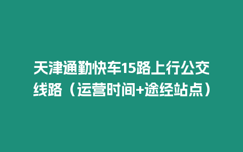 天津通勤快车15路上行公交线路（运营时间+途经站点）