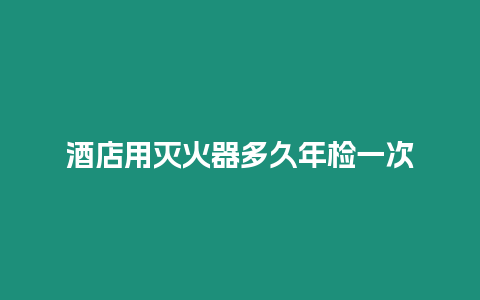 酒店用灭火器多久年检一次