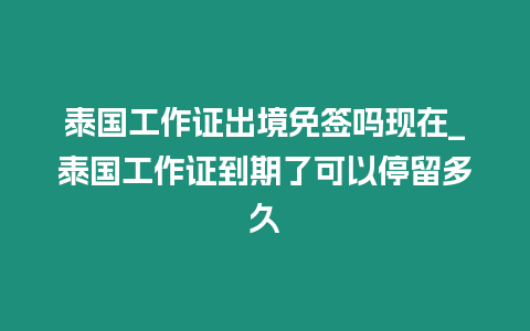 泰国工作证出境免签吗现在_泰国工作证到期了可以停留多久