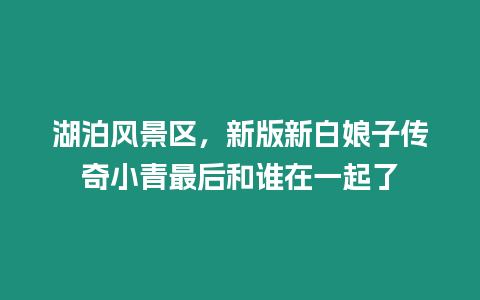 湖泊风景区，新版新白娘子传奇小青最后和谁在一起了