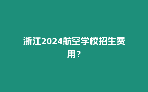 浙江2024航空学校招生费用？