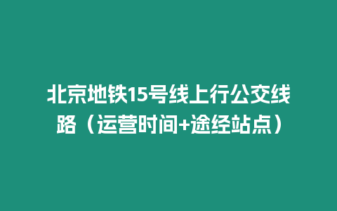 北京地铁15号线上行公交线路（运营时间+途经站点）