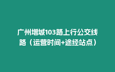 广州增城103路上行公交线路（运营时间+途经站点）