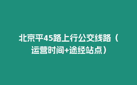 北京平45路上行公交线路（运营时间+途经站点）