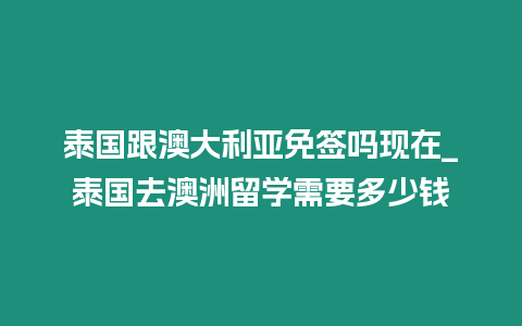 泰国跟澳大利亚免签吗现在_泰国去澳洲留学需要多少钱