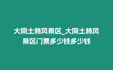 大同土林风景区_大同土林风景区门票多少钱多少钱