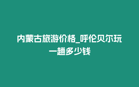 内蒙古旅游价格_呼伦贝尔玩一趟多少钱