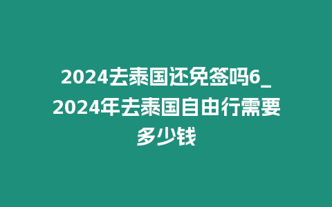 2024去泰国还免签吗6_2024年去泰国自由行需要多少钱