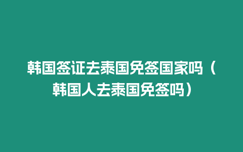 韩国签证去泰国免签国家吗（韩国人去泰国免签吗）