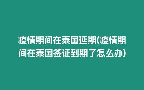 疫情期间在泰国延期(疫情期间在泰国签证到期了怎么办)