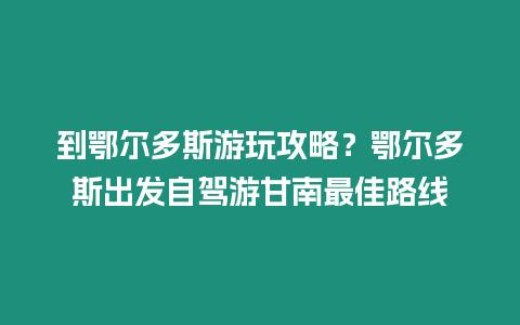 到鄂尔多斯游玩攻略？鄂尔多斯出发自驾游甘南最佳路线