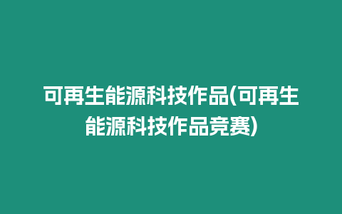 可再生能源科技作品(可再生能源科技作品竞赛)