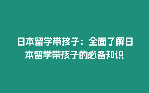 日本留学带孩子：全面了解日本留学带孩子的必备知识