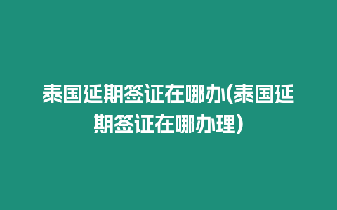 泰国延期签证在哪办(泰国延期签证在哪办理)