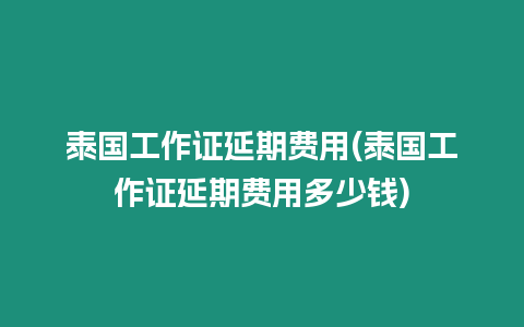 泰国工作证延期费用(泰国工作证延期费用多少钱)