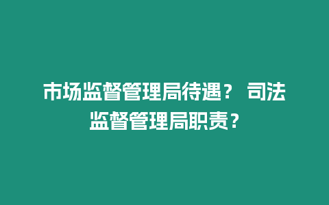 市场监督管理局待遇？ 司法监督管理局职责？