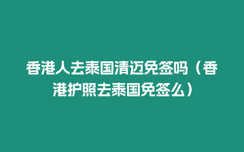 香港人去泰国清迈免签吗（香港护照去泰国免签么）