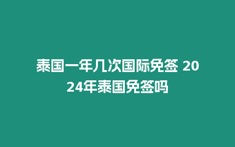 泰国一年几次国际免签 2024年泰国免签吗