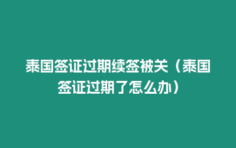 泰国签证过期续签被关（泰国签证过期了怎么办）