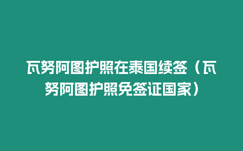 瓦努阿图护照在泰国续签（瓦努阿图护照免签证国家）