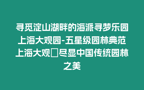 寻觅淀山湖畔的海派寻梦乐园上海大观园-五星级园林典范上海大观園尽显中国传统园林之美