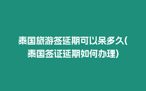 泰国旅游签延期可以呆多久(泰国签证延期如何办理)